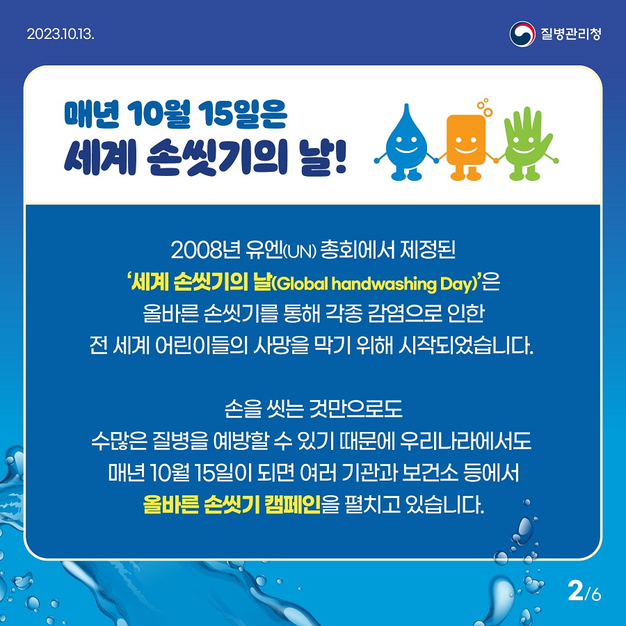 매년 10월 15일은 세계 손씻기의 날! 2008년 유엔 총회에서 제정된 세계 손씻기의 날은 올바른 손씻기를 통해 각종 감염으로 인한 전 세계 어린이들의 사망을 막기 위해 시작되었습니다. 손을 씻는 것만으로도 수많은 질병을 예방할 수 있기 때문에 우리나라에서도 매년 10월 15일이 되면 여러 기관과 보건소 등에서 올바른 손씻기 캠페인을 펼치고 있습니다. 